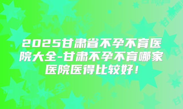 2025甘肃省不孕不育医院大全-甘肃不孕不育哪家医院医得比较好!