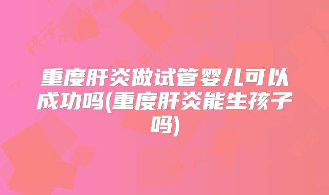 重度肝炎做试管婴儿可以成功吗(重度肝炎能生孩子吗)