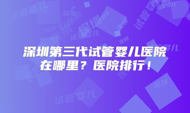 深圳第三代试管婴儿医院在哪里？医院排行！