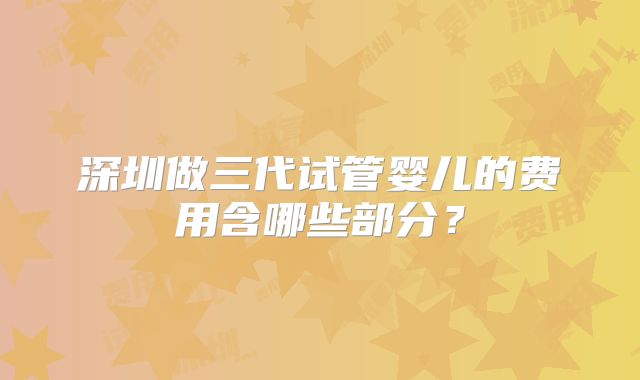 深圳做三代试管婴儿的费用含哪些部分?