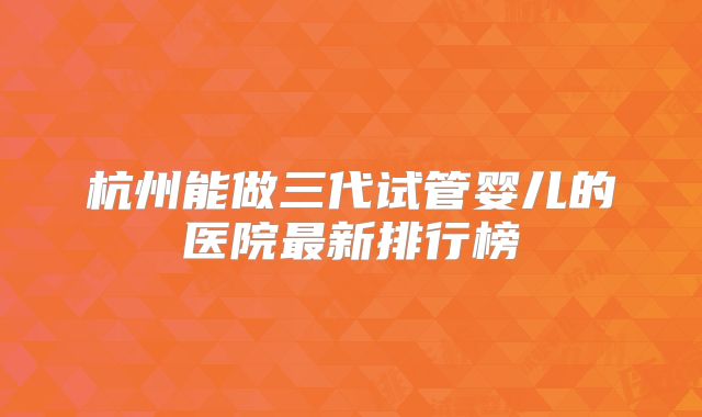 杭州能做三代试管婴儿的医院最新排行榜