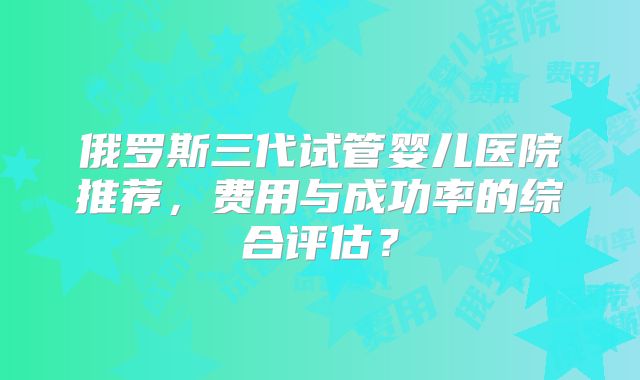 俄罗斯三代试管婴儿医院推荐,费用与成功率的综合评估?