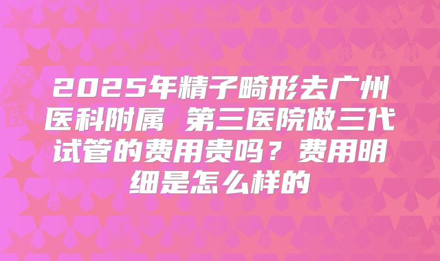 2025年精子畸形去广州医科附属 第三医院做三代试管的费用贵吗？费用明细是怎么样的