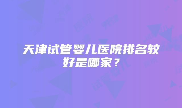 天津试管婴儿医院排名较好是哪家?