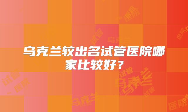 乌克兰较出名试管医院哪家比较好？