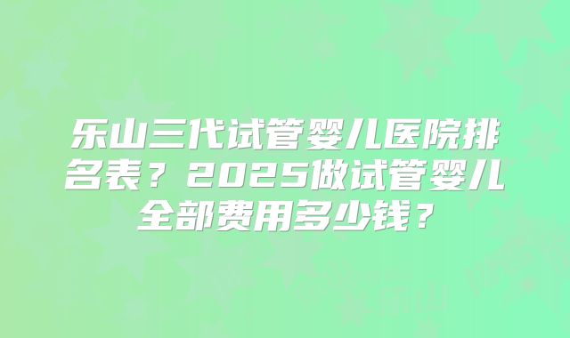 乐山三代试管婴儿医院排名表？2025做试管婴儿全部费用多少钱？