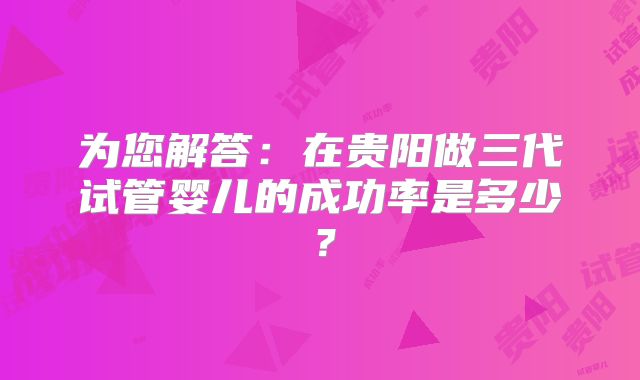 为您解答：在贵阳做三代试管婴儿的成功率是多少？