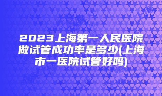 2023上海第一人民医院做试管成功率是多少(上海市一医院试管好吗)
