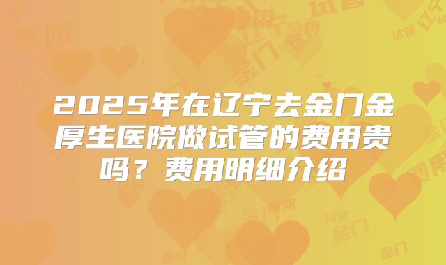 2025年在辽宁去金门金厚生医院做试管的费用贵吗？费用明细介绍