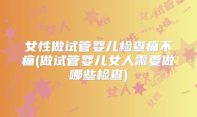 女性做试管婴儿检查痛不痛(做试管婴儿女人需要做哪些检查)