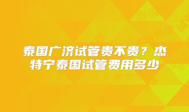 泰国广济试管贵不贵?杰特宁泰国试管费用多少