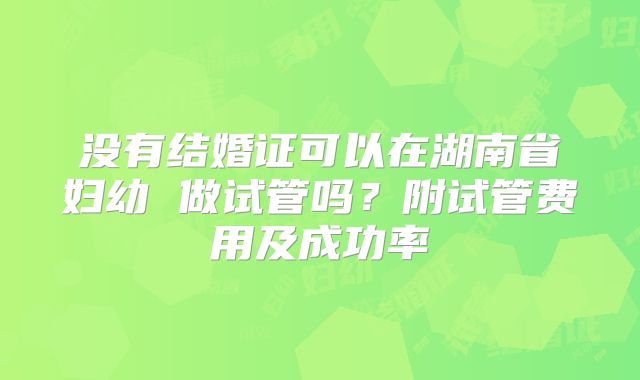 没有结婚证可以在湖南省妇幼 做试管吗?附试管费用及成功率