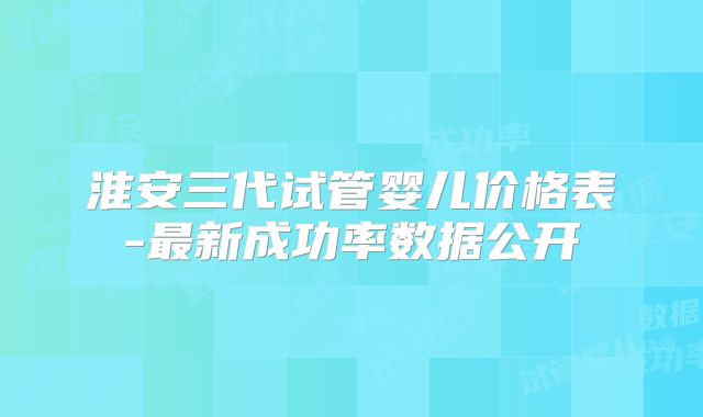 淮安三代试管婴儿价格表-最新成功率数据公开