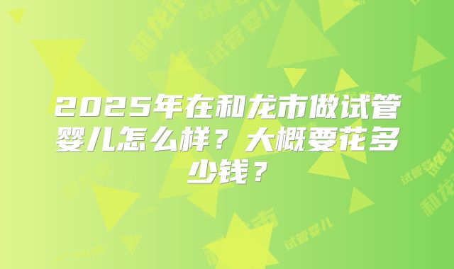 2025年在和龙市做试管婴儿怎么样?大概要花多少钱?