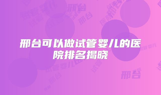 邢台可以做试管婴儿的医院排名揭晓