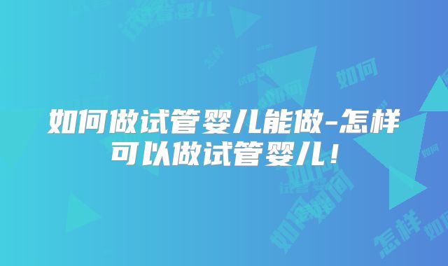 如何做试管婴儿能做-怎样可以做试管婴儿！