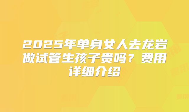 2025年单身女人去龙岩做试管生孩子贵吗？费用详细介绍