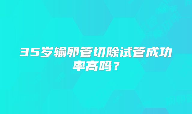 35岁输卵管切除试管成功率高吗？