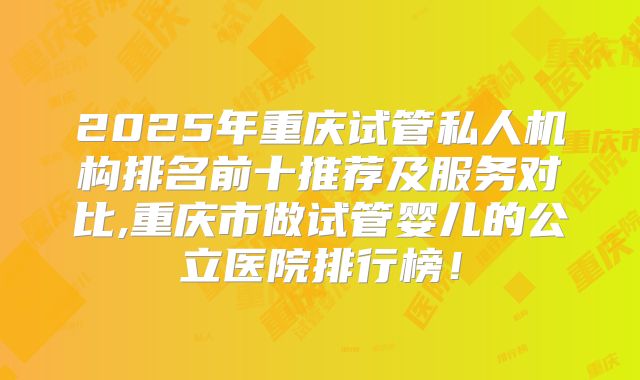 2025年重庆试管私人机构排名前十推荐及服务对比,重庆市做试管婴儿的公立医院排行榜！