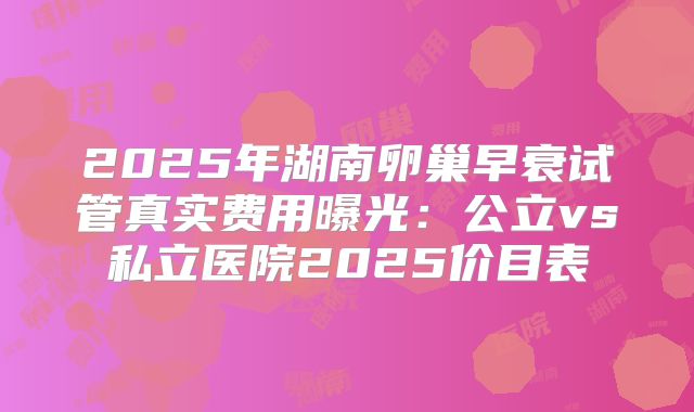 2025年湖南卵巢早衰试管真实费用曝光：公立vs私立医院2025价目表