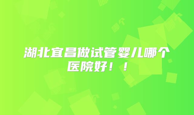 湖北宜昌做试管婴儿哪个医院好!!