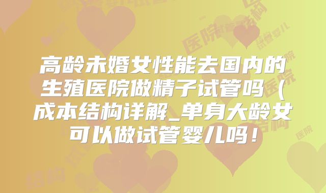 高龄未婚女性能去国内的生殖医院做精子试管吗（成本结构详解_单身大龄女可以做试管婴儿吗！