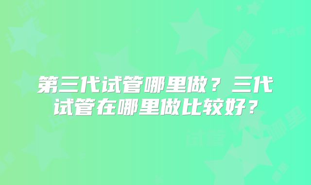 第三代试管哪里做?三代试管在哪里做比较好?