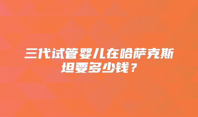 三代试管婴儿在哈萨克斯坦要多少钱？