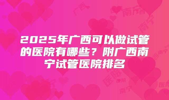 2025年广西可以做试管的医院有哪些?附广西南宁试管医院排名