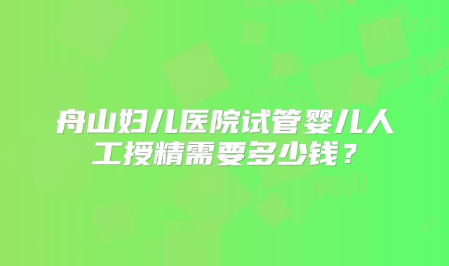 舟山妇儿医院试管婴儿人工授精需要多少钱?