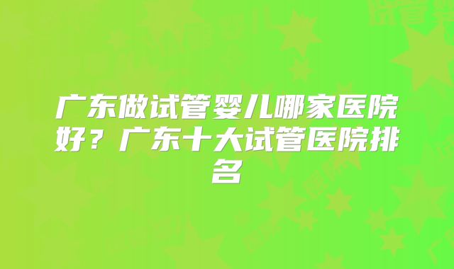 广东做试管婴儿哪家医院好？广东十大试管医院排名