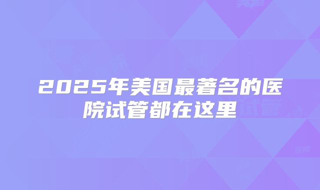 2025年美国最著名的医院试管都在这里