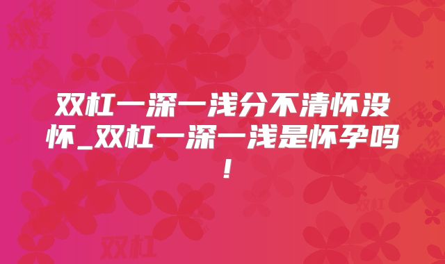 双杠一深一浅分不清怀没怀_双杠一深一浅是怀孕吗！