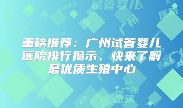 重磅推荐：广州试管婴儿医院排行揭示，快来了解最优质生殖中心