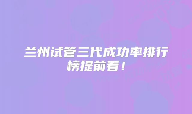 兰州试管三代成功率排行榜提前看！