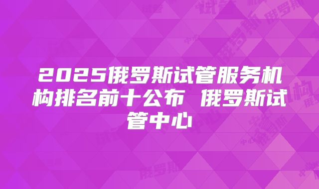 2025俄罗斯试管服务机构排名前十公布 俄罗斯试管中心