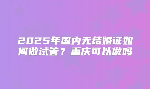 2025年国内无结婚证如何做试管?重庆可以做吗