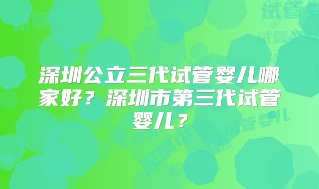 深圳公立三代试管婴儿哪家好？深圳市第三代试管婴儿？