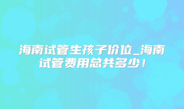 海南试管生孩子价位_海南试管费用总共多少!