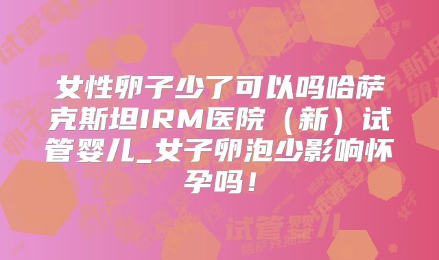 女性卵子少了可以吗哈萨克斯坦IRM医院（新）试管婴儿_女子卵泡少影响怀孕吗！