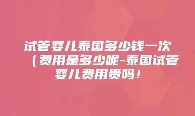 试管婴儿泰国多少钱一次（费用是多少呢-泰国试管婴儿费用贵吗！