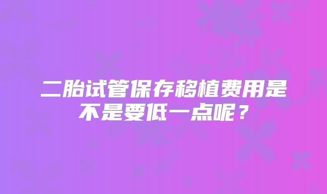 二胎试管保存移植费用是不是要低一点呢？