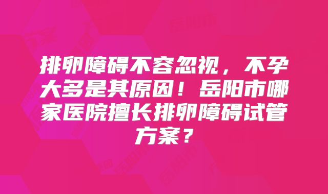 排卵障碍不容忽视，不孕大多是其原因！岳阳市哪家医院擅长排卵障碍试管方案？