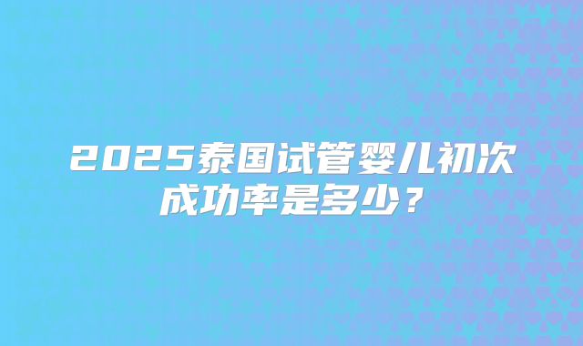 2025泰国试管婴儿初次成功率是多少?