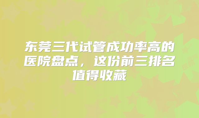 东莞三代试管成功率高的医院盘点，这份前三排名值得收藏