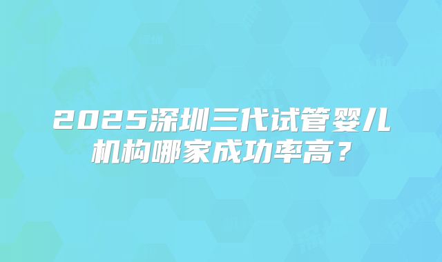 2025深圳三代试管婴儿机构哪家成功率高？