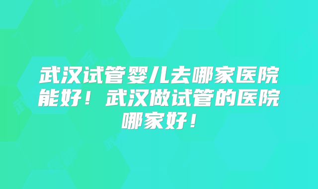 武汉试管婴儿去哪家医院能好！武汉做试管的医院哪家好！