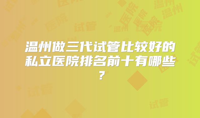 温州做三代试管比较好的私立医院排名前十有哪些？