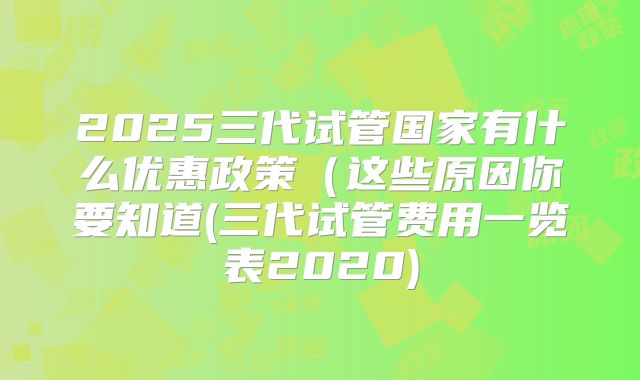 2025三代试管国家有什么优惠政策（这些原因你要知道(三代试管费用一览表2020)