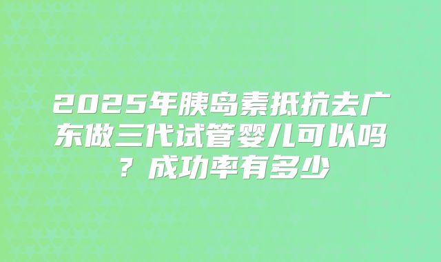 2025年胰岛素抵抗去广东做三代试管婴儿可以吗?成功率有多少